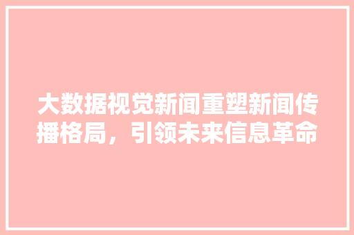 大数据视觉新闻重塑新闻传播格局，引领未来信息革命