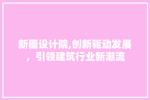 新疆设计院,创新驱动发展，引领建筑行业新潮流