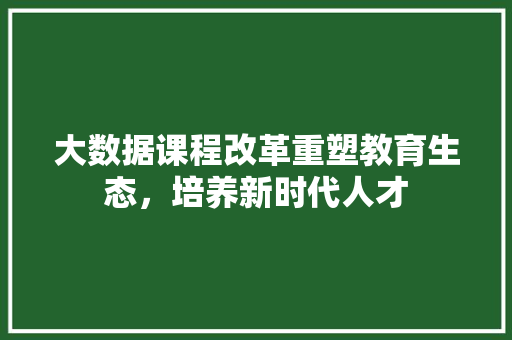 大数据课程改革重塑教育生态，培养新时代人才