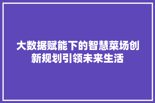 大数据赋能下的智慧菜场创新规划引领未来生活