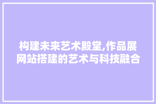 构建未来艺术殿堂,作品展网站搭建的艺术与科技融合之路 构建未来艺术殿堂,作品展网站搭建的艺术与科技融合之路 友链在线