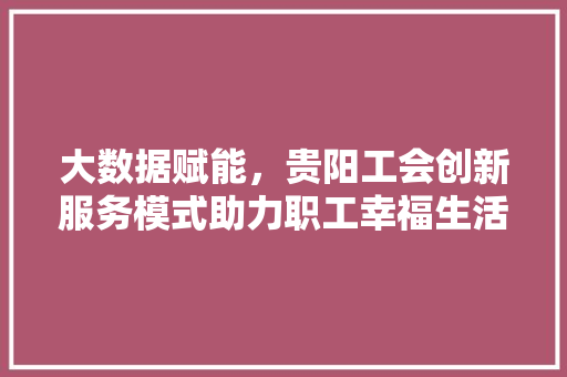 大数据赋能，贵阳工会创新服务模式助力职工幸福生活