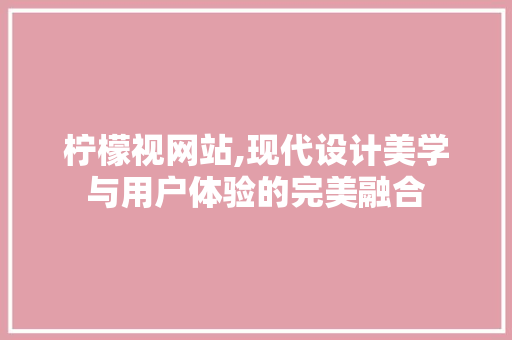 柠檬视网站,现代设计美学与用户体验的完美融合 柠檬视网站,现代设计美学与用户体验的完美融合 建站教程