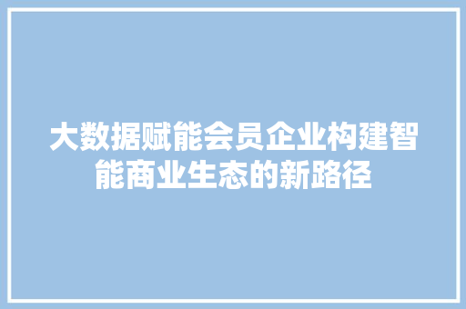 大数据赋能会员企业构建智能商业生态的新路径