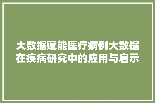 大数据赋能医疗病例大数据在疾病研究中的应用与启示