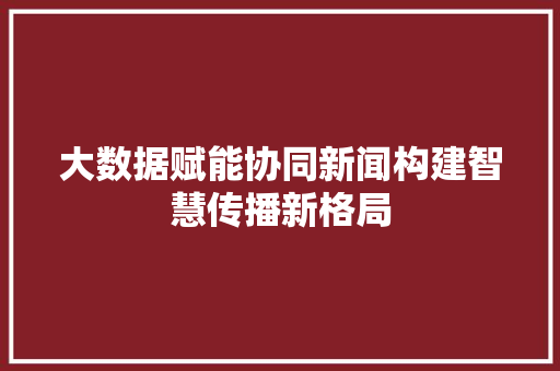大数据赋能协同新闻构建智慧传播新格局
