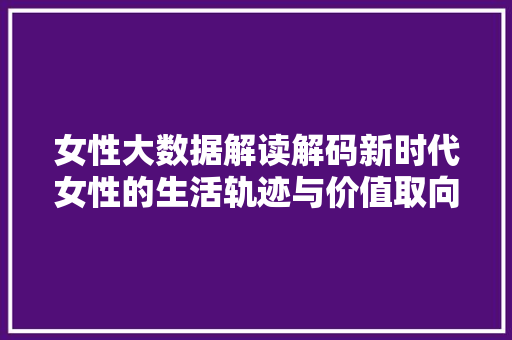 女性大数据解读解码新时代女性的生活轨迹与价值取向
