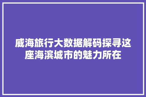 威海旅行大数据解码探寻这座海滨城市的魅力所在