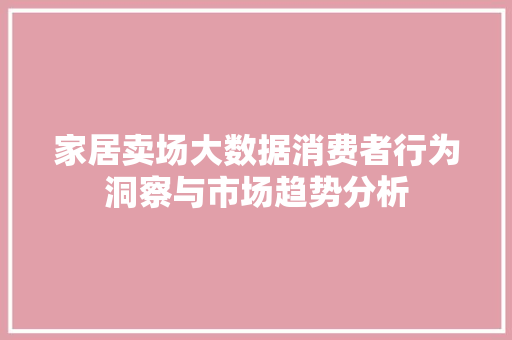 家居卖场大数据消费者行为洞察与市场趋势分析