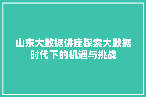 山东大数据讲座探索大数据时代下的机遇与挑战