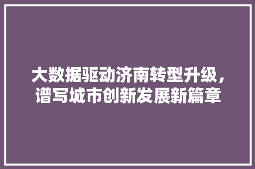 大数据驱动济南转型升级，谱写城市创新发展新篇章