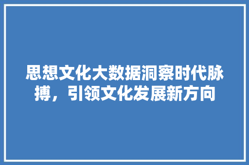 思想文化大数据洞察时代脉搏，引领文化发展新方向