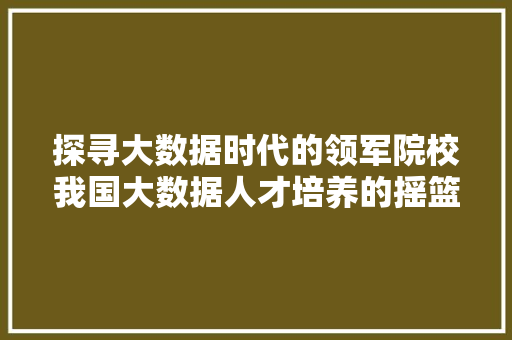 探寻大数据时代的领军院校我国大数据人才培养的摇篮