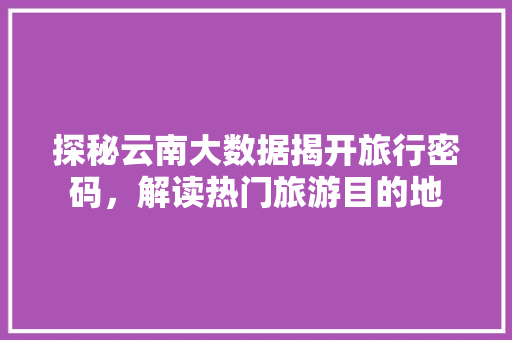 探秘云南大数据揭开旅行密码，解读热门旅游目的地