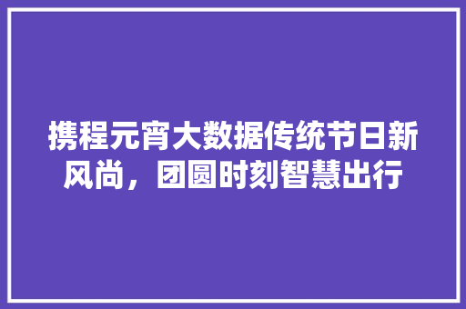携程元宵大数据传统节日新风尚，团圆时刻智慧出行