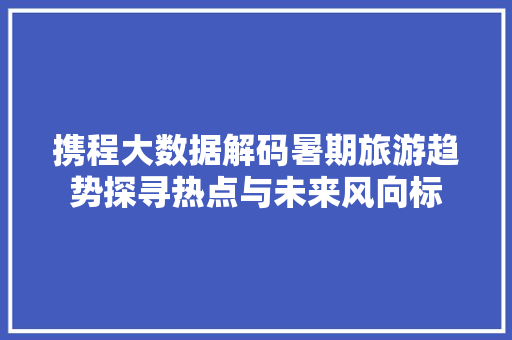 携程大数据解码暑期旅游趋势探寻热点与未来风向标