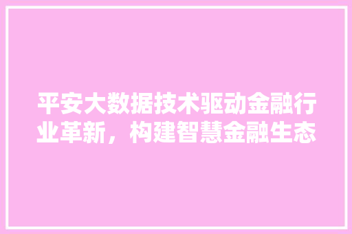 平安大数据技术驱动金融行业革新，构建智慧金融生态