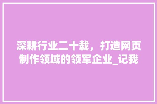 深耕行业二十载，打造网页制作领域的领军企业_记我国知名网页制作公司