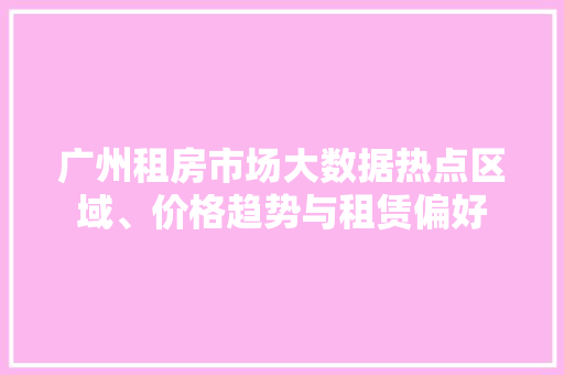 广州租房市场大数据热点区域、价格趋势与租赁偏好