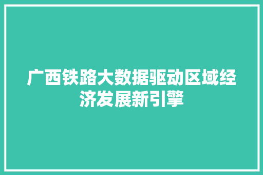 广西铁路大数据驱动区域经济发展新引擎
