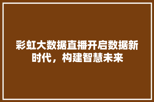 彩虹大数据直播开启数据新时代，构建智慧未来