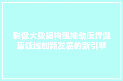 影像大数据构建推动医疗健康领域创新发展的新引擎