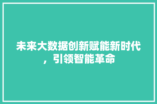 未来大数据创新赋能新时代，引领智能革命