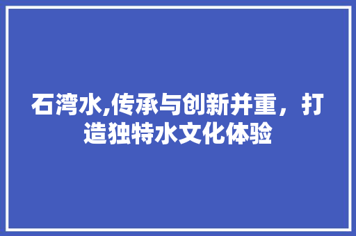 石湾水,传承与创新并重，打造独特水文化体验