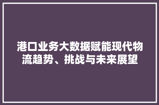 港口业务大数据赋能现代物流趋势、挑战与未来展望