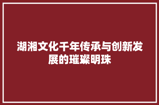 湖湘文化千年传承与创新发展的璀璨明珠
