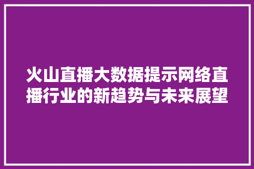 火山直播大数据提示网络直播行业的新趋势与未来展望