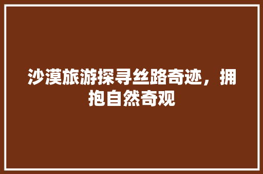 沙漠旅游探寻丝路奇迹，拥抱自然奇观 WordPress教程