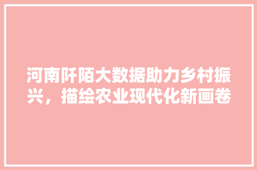 河南阡陌大数据助力乡村振兴，描绘农业现代化新画卷