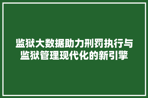 监狱大数据助力刑罚执行与监狱管理现代化的新引擎