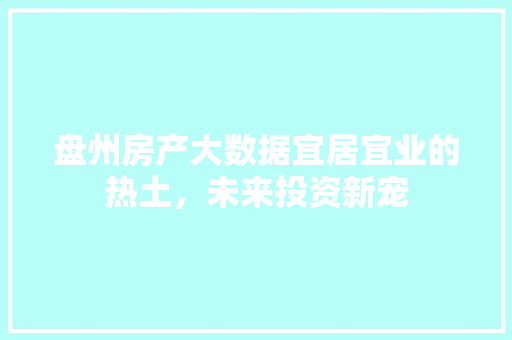 盘州房产大数据宜居宜业的热土，未来投资新宠