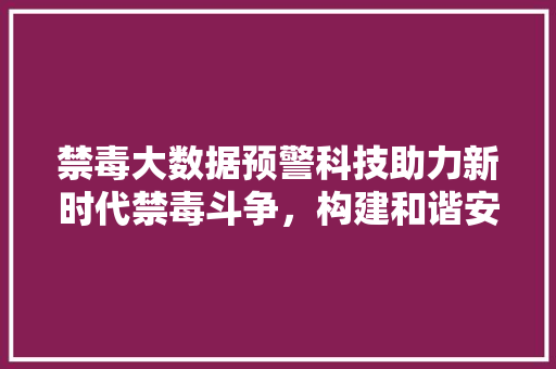 禁毒大数据预警科技助力新时代禁毒斗争，构建和谐安全社会
