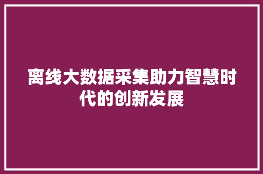 离线大数据采集助力智慧时代的创新发展