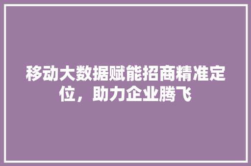 移动大数据赋能招商精准定位，助力企业腾飞