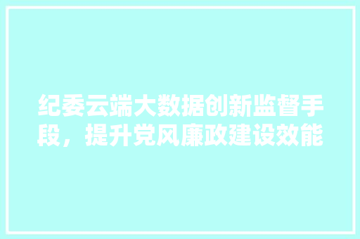 纪委云端大数据创新监督手段，提升党风廉政建设效能