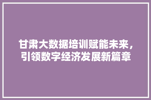 甘肃大数据培训赋能未来，引领数字经济发展新篇章