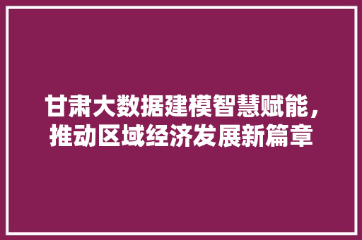 甘肃大数据建模智慧赋能，推动区域经济发展新篇章