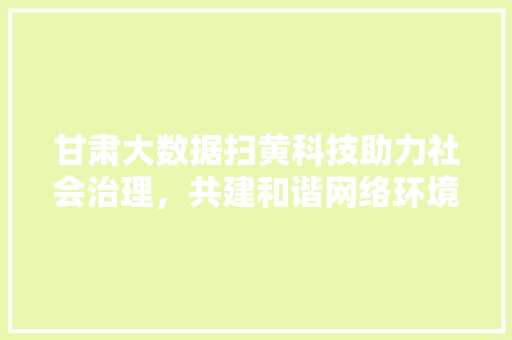 甘肃大数据扫黄科技助力社会治理，共建和谐网络环境