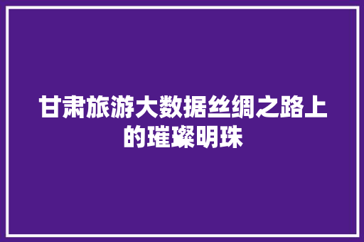 甘肃旅游大数据丝绸之路上的璀璨明珠