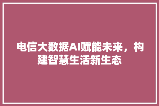 电信大数据AI赋能未来，构建智慧生活新生态