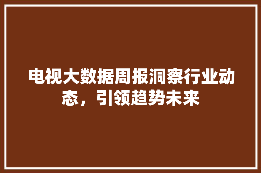 电视大数据周报洞察行业动态，引领趋势未来