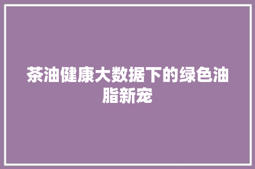 茶油健康大数据下的绿色油脂新宠