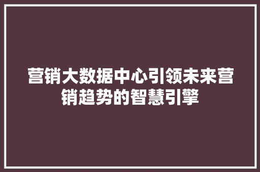 营销大数据中心引领未来营销趋势的智慧引擎