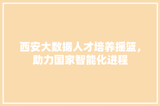 西安大数据人才培养摇篮，助力国家智能化进程