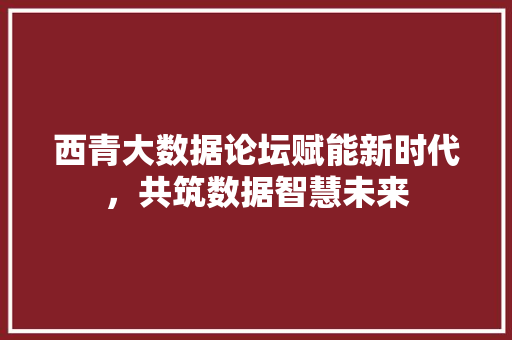 西青大数据论坛赋能新时代，共筑数据智慧未来