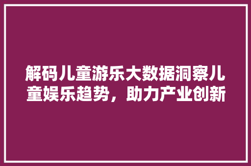 解码儿童游乐大数据洞察儿童娱乐趋势，助力产业创新发展